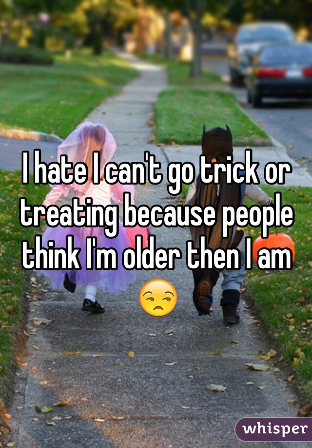 I hate I can't go trick or treating because people think I'm older then I am 😒