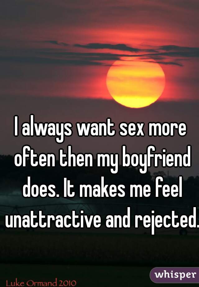 I always want sex more often then my boyfriend does. It makes me feel unattractive and rejected. 