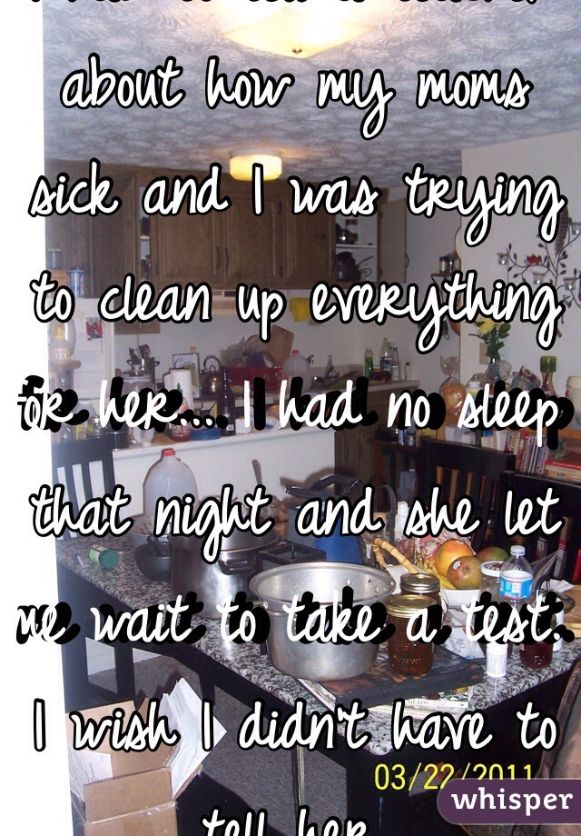 I had to tell a teacher about how my moms sick and I was trying to clean up everything for her... I had no sleep that night and she let me wait to take a test. I wish I didn't have to tell her. 