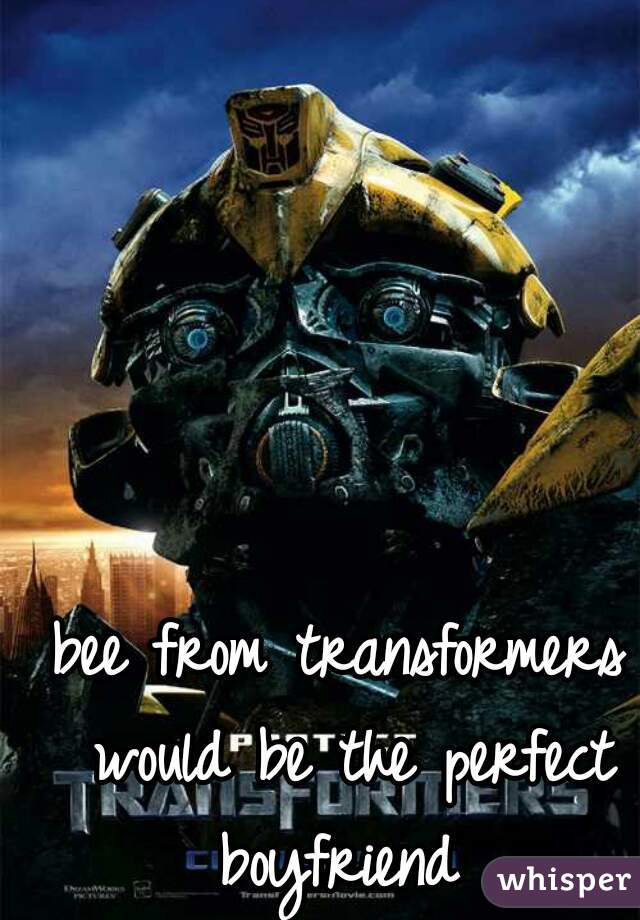 bee from transformers would be the perfect boyfriend 