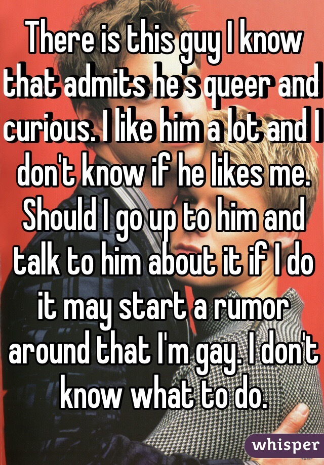 There is this guy I know that admits he's queer and curious. I like him a lot and I don't know if he likes me. Should I go up to him and talk to him about it if I do it may start a rumor around that I'm gay. I don't know what to do.