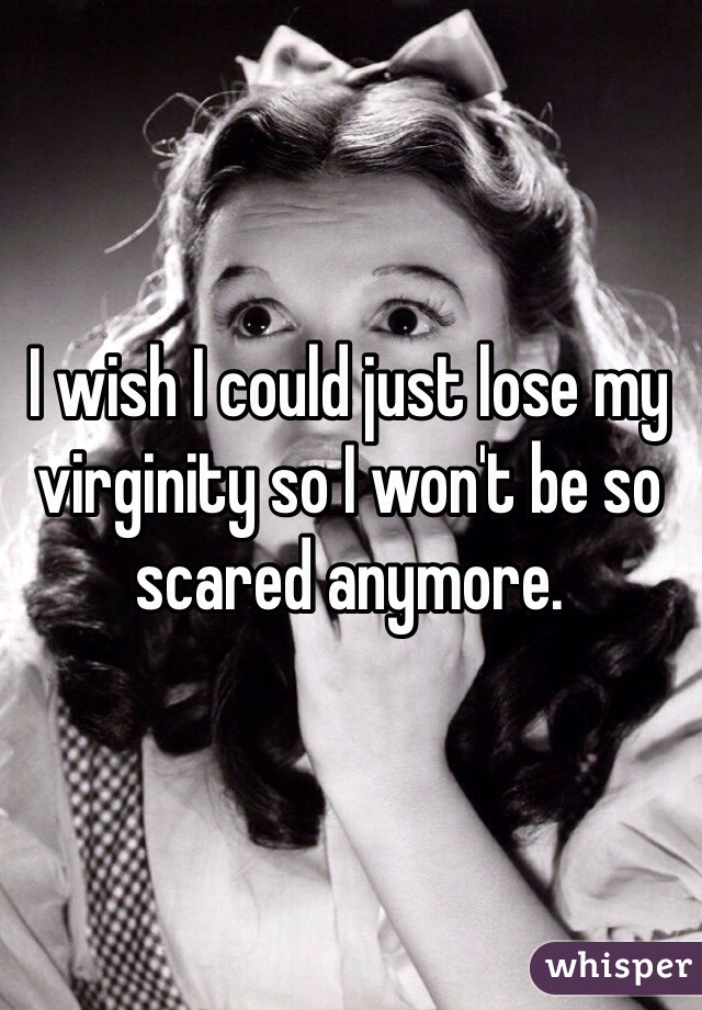 I wish I could just lose my virginity so I won't be so scared anymore.  