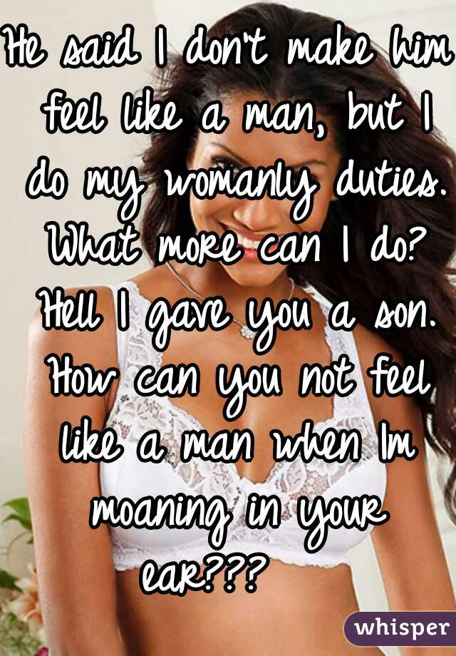 He said I don't make him feel like a man, but I do my womanly duties. What more can I do? Hell I gave you a son. How can you not feel like a man when Im moaning in your ear???   