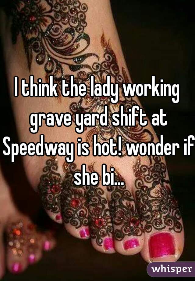 I think the lady working grave yard shift at Speedway is hot! wonder if she bi...