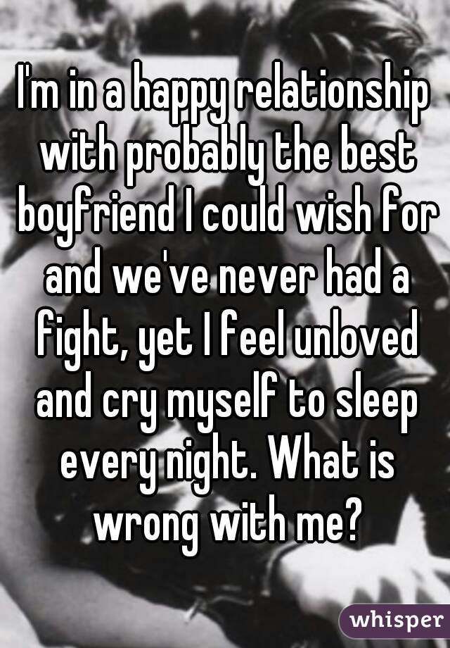 I'm in a happy relationship with probably the best boyfriend I could wish for and we've never had a fight, yet I feel unloved and cry myself to sleep every night. What is wrong with me?