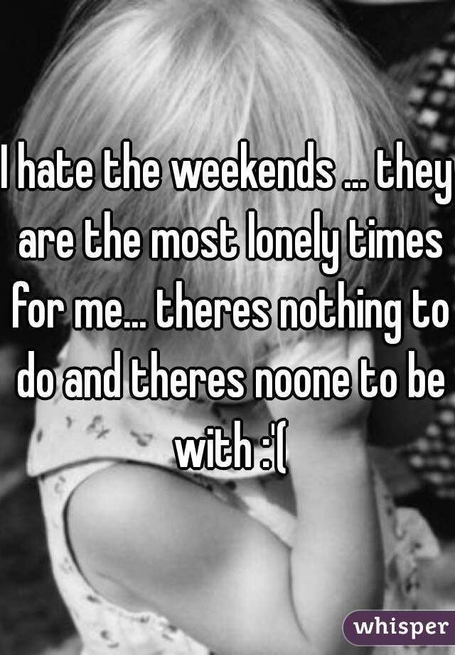 I hate the weekends ... they are the most lonely times for me... theres nothing to do and theres noone to be with :'(