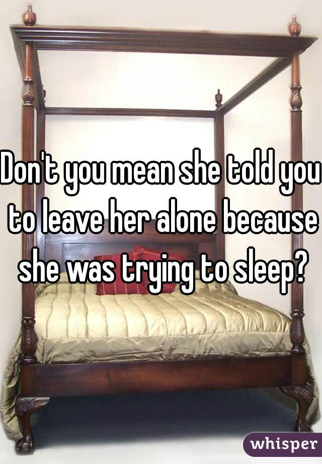 Don't you mean she told you to leave her alone because she was trying to sleep?