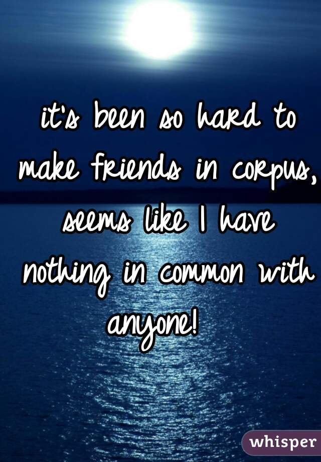  it's been so hard to make friends in corpus, seems like I have nothing in common with anyone!  