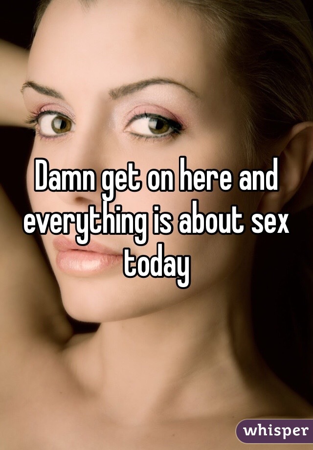 Damn get on here and everything is about sex today