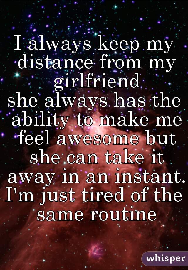 I always keep my distance from my girlfriend
she always has the ability to make me feel awesome but she can take it away in an instant. 
I'm just tired of the same routine