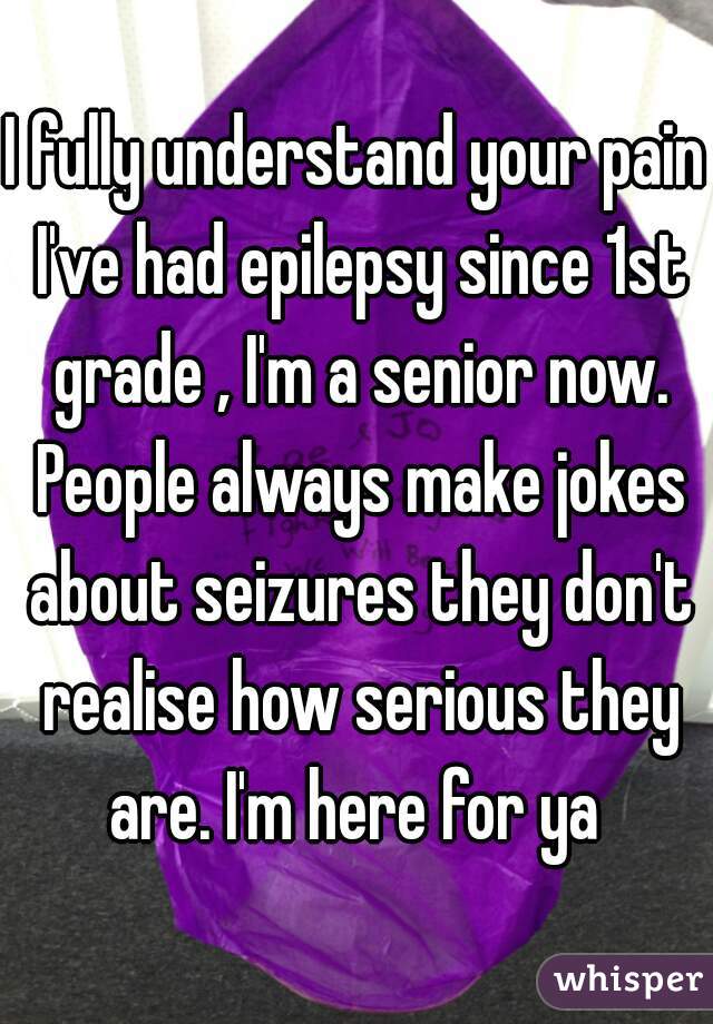 I fully understand your pain I've had epilepsy since 1st grade , I'm a senior now. People always make jokes about seizures they don't realise how serious they are. I'm here for ya 