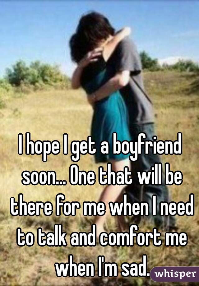 I hope I get a boyfriend soon... One that will be there for me when I need to talk and comfort me when I'm sad.