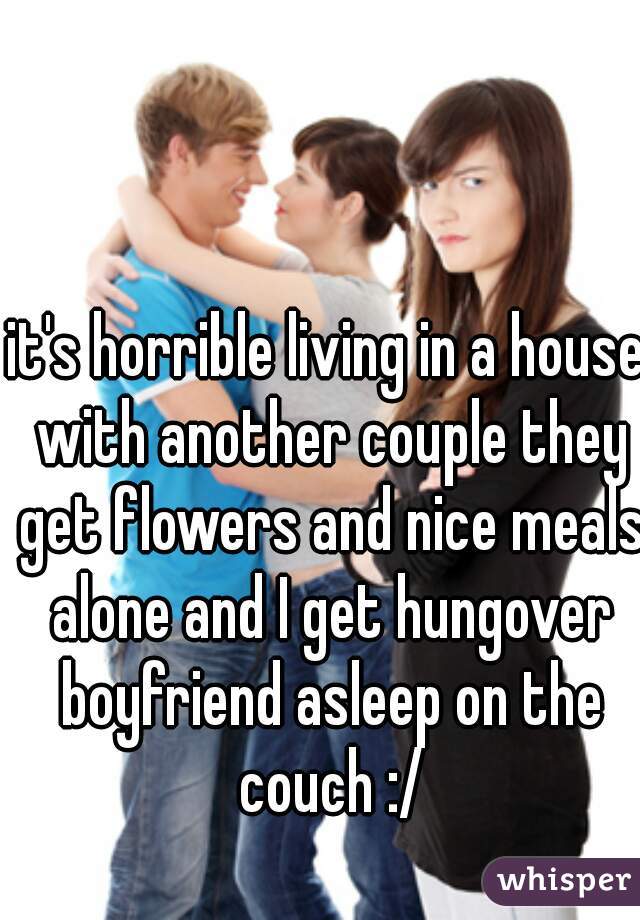 it's horrible living in a house with another couple they get flowers and nice meals alone and I get hungover boyfriend asleep on the couch :/