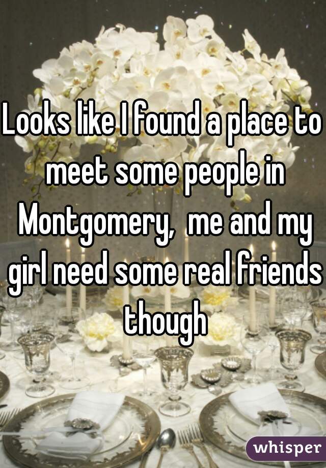 Looks like I found a place to meet some people in Montgomery,  me and my girl need some real friends though