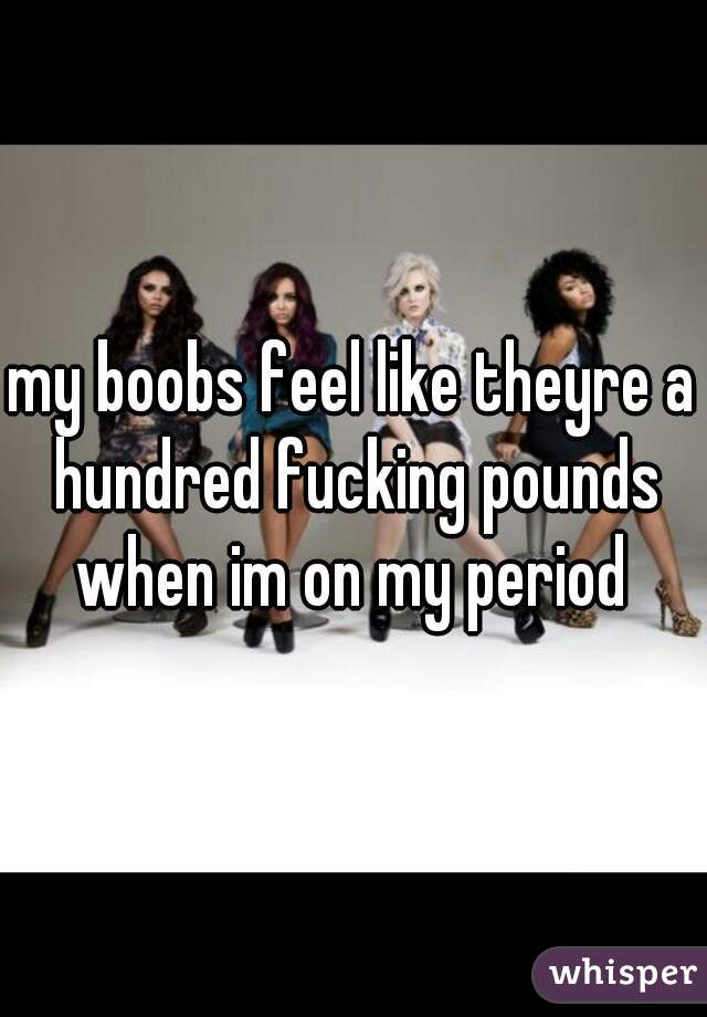 my boobs feel like theyre a hundred fucking pounds when im on my period 