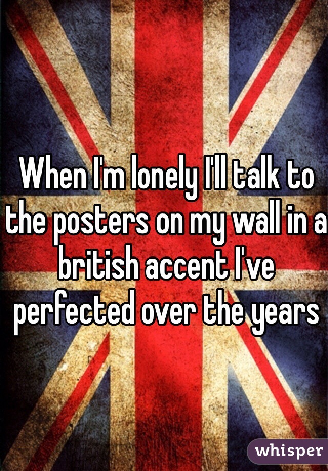 When I'm lonely I'll talk to the posters on my wall in a british accent I've perfected over the years 