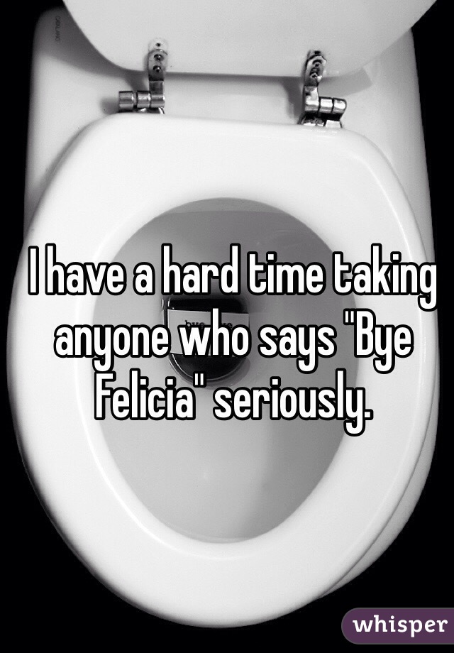 I have a hard time taking anyone who says "Bye Felicia" seriously.