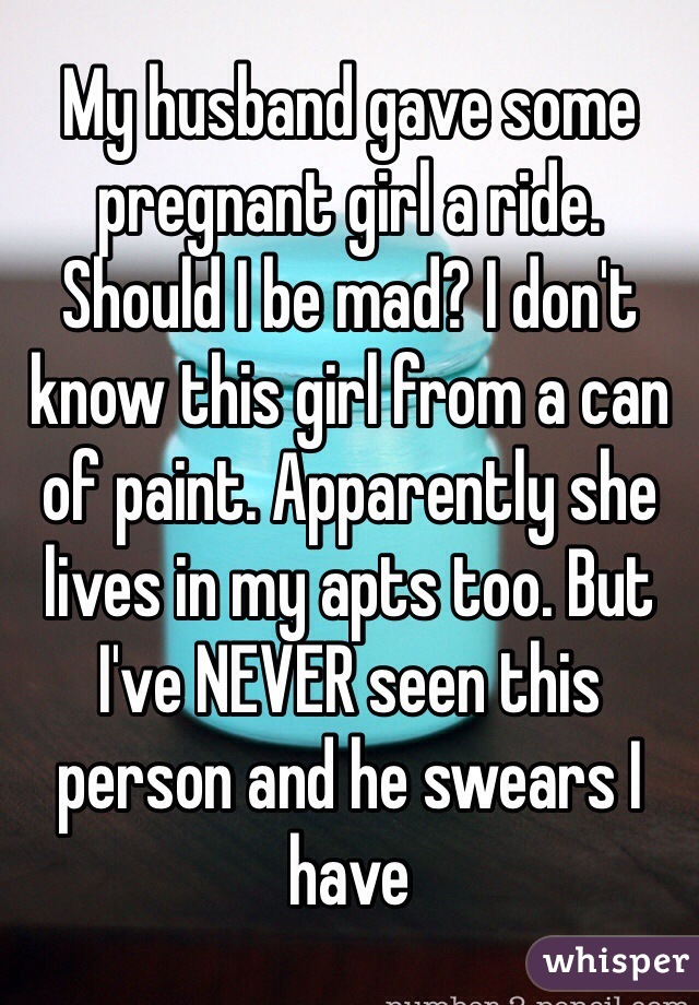 My husband gave some pregnant girl a ride. Should I be mad? I don't know this girl from a can of paint. Apparently she lives in my apts too. But I've NEVER seen this person and he swears I have