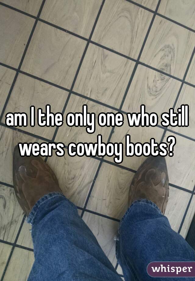 am I the only one who still wears cowboy boots? 
 