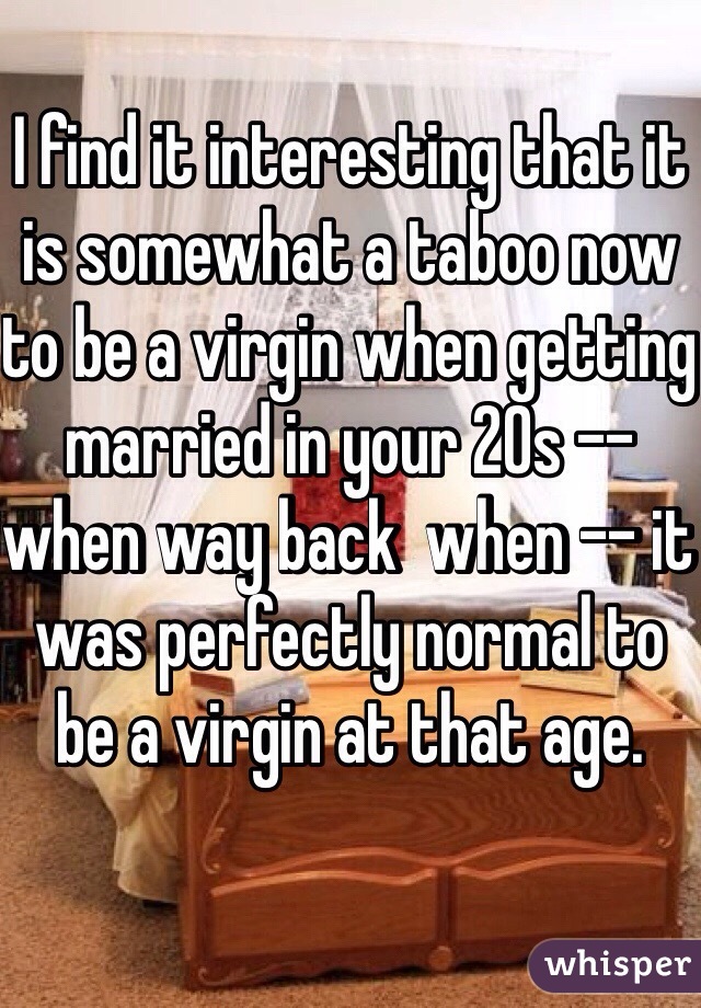 I find it interesting that it is somewhat a taboo now to be a virgin when getting married in your 20s -- when way back  when -- it was perfectly normal to be a virgin at that age.