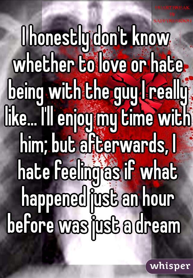 I honestly don't know whether to love or hate being with the guy I really like... I'll enjoy my time with him; but afterwards, I hate feeling as if what happened just an hour before was just a dream  