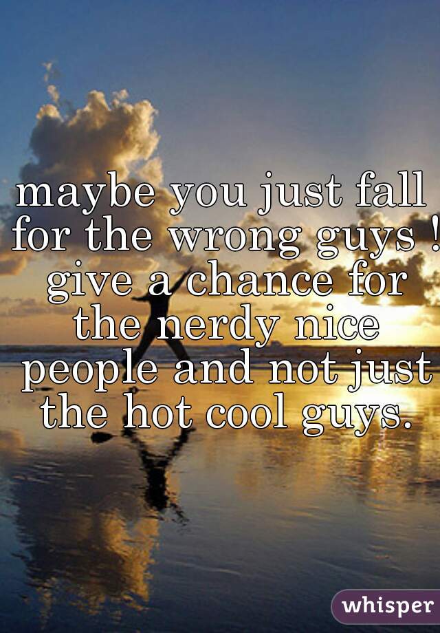 maybe you just fall for the wrong guys ! give a chance for the nerdy nice people and not just the hot cool guys.