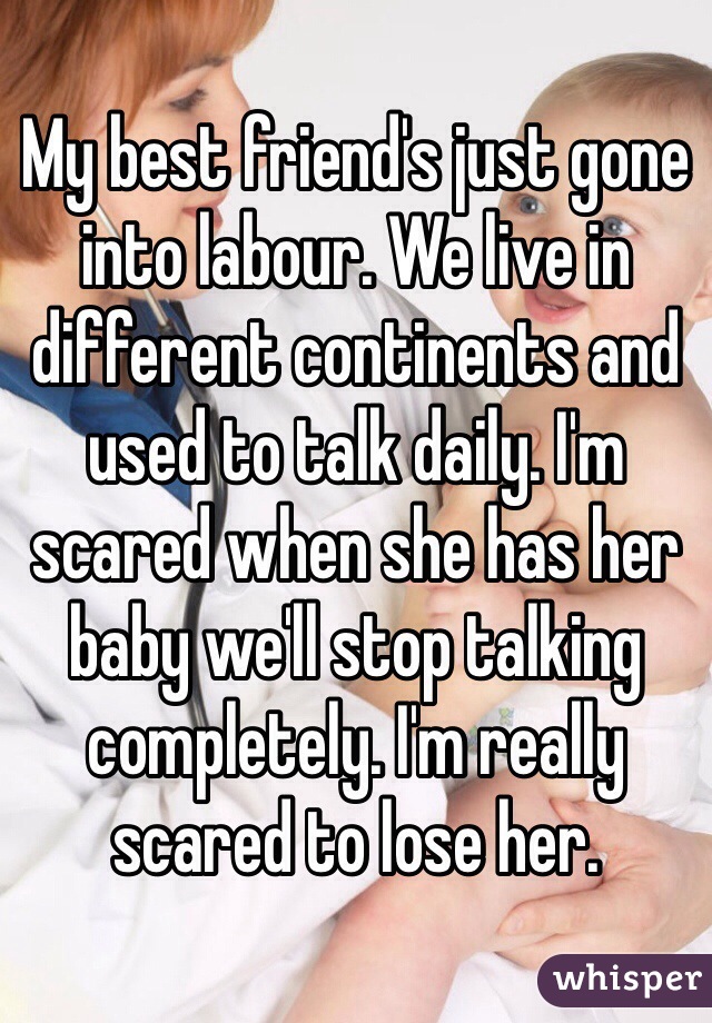 My best friend's just gone into labour. We live in different continents and used to talk daily. I'm scared when she has her baby we'll stop talking completely. I'm really scared to lose her. 