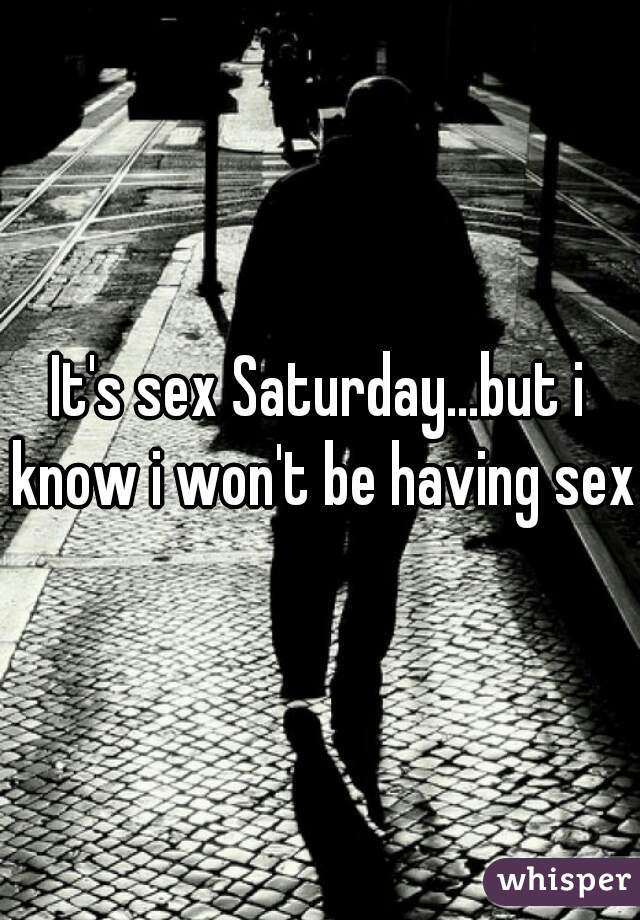 It's sex Saturday...but i know i won't be having sex