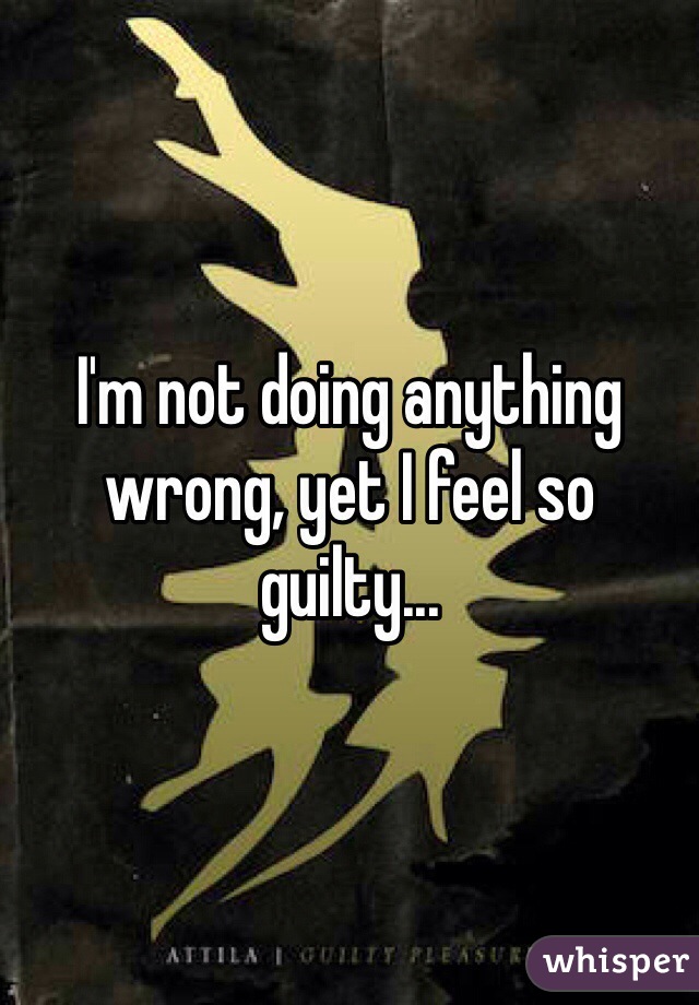 I'm not doing anything wrong, yet I feel so guilty... 