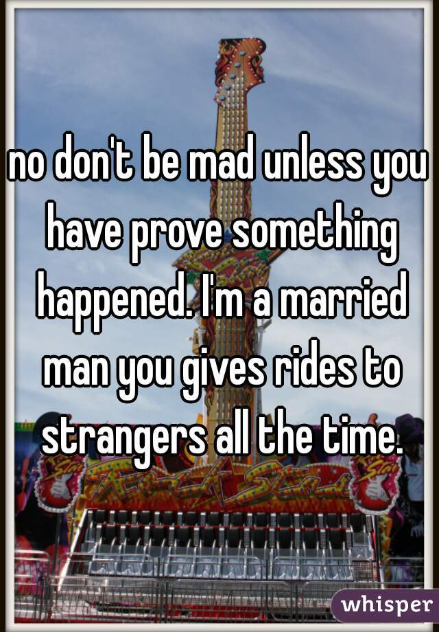 no don't be mad unless you have prove something happened. I'm a married man you gives rides to strangers all the time.