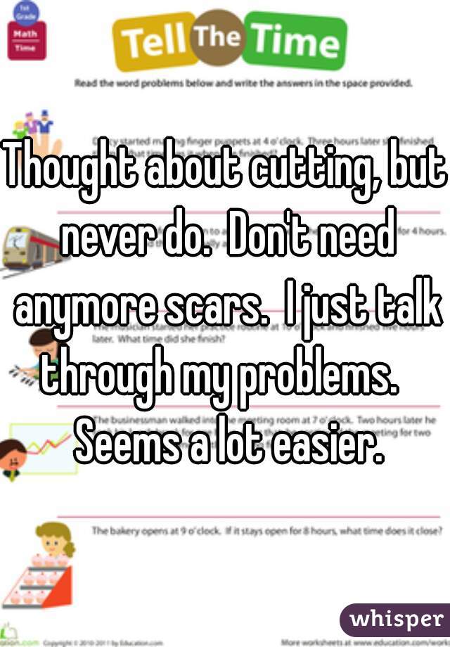 Thought about cutting, but never do.  Don't need anymore scars.  I just talk through my problems.   Seems a lot easier.