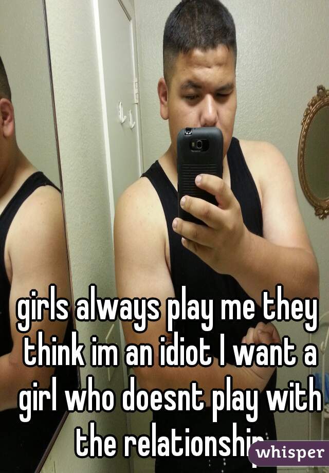 girls always play me they think im an idiot I want a girl who doesnt play with the relationship