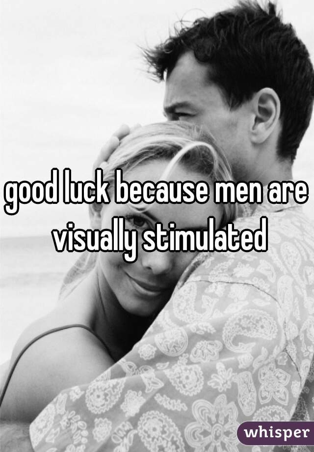 good luck because men are visually stimulated