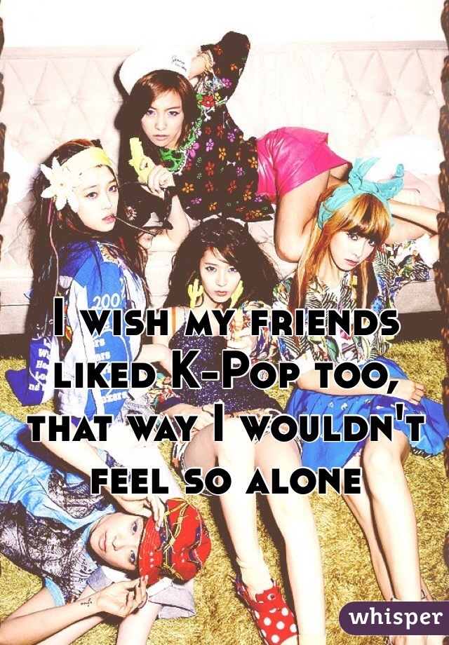 I wish my friends liked K-Pop too, that way I wouldn't feel so alone 