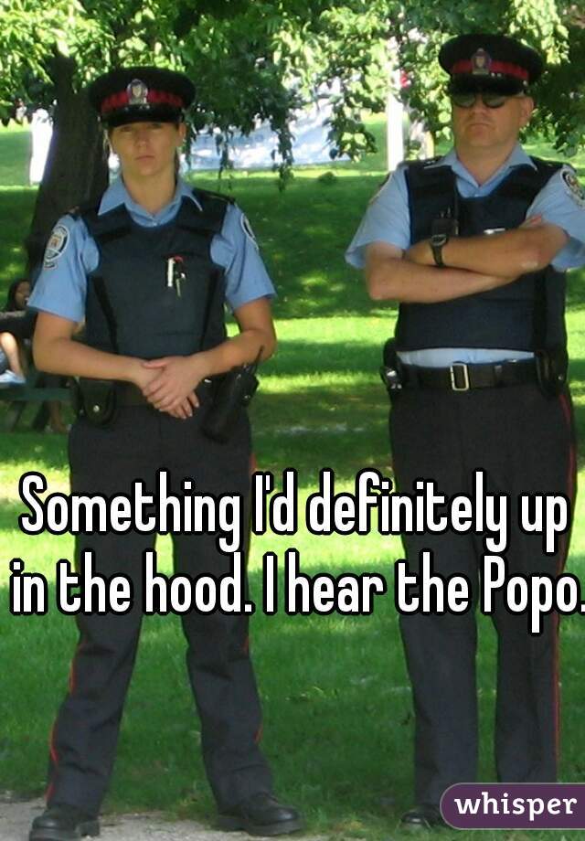 Something I'd definitely up in the hood. I hear the Popo.  