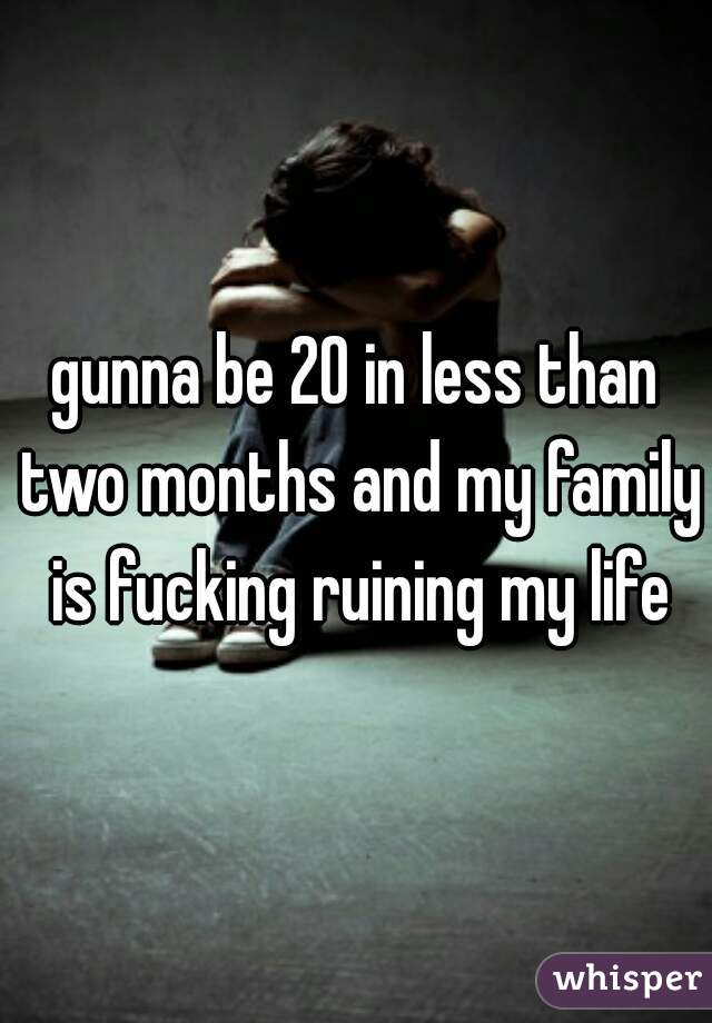 gunna be 20 in less than two months and my family is fucking ruining my life