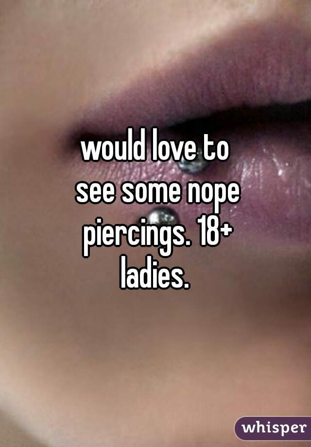 would love to see some nope piercings. 18+ ladies. 