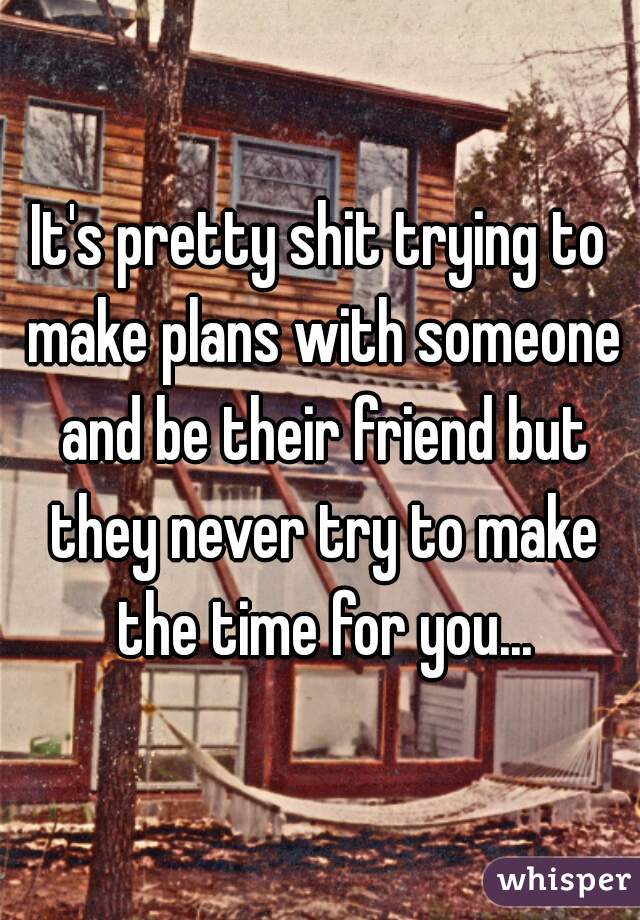 It's pretty shit trying to make plans with someone and be their friend but they never try to make the time for you...