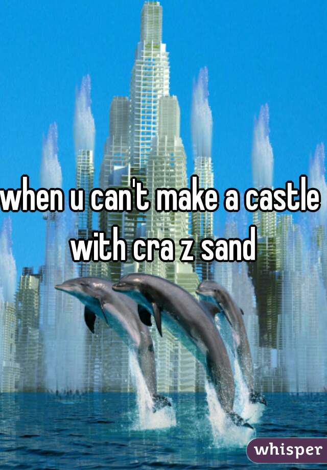 when u can't make a castle  with cra z sand 
 