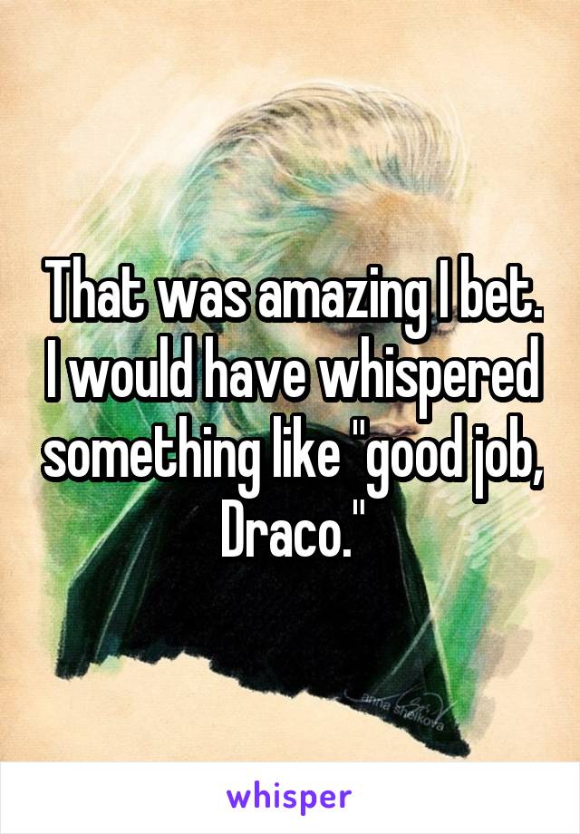 That was amazing I bet. I would have whispered something like "good job, Draco."