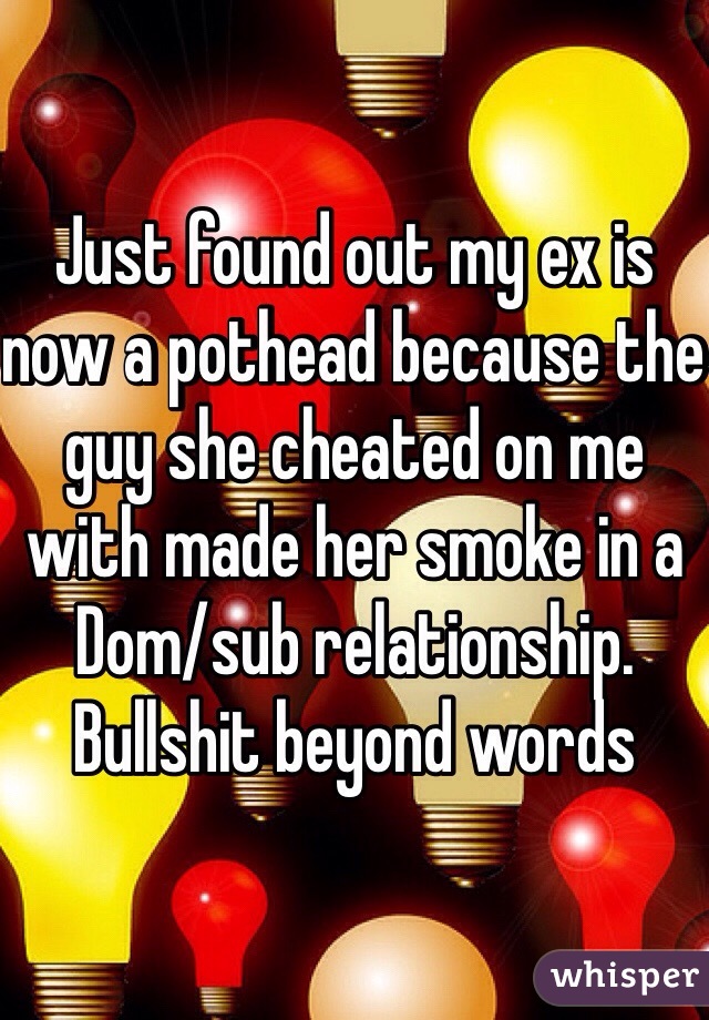 Just found out my ex is now a pothead because the guy she cheated on me with made her smoke in a Dom/sub relationship. 
Bullshit beyond words