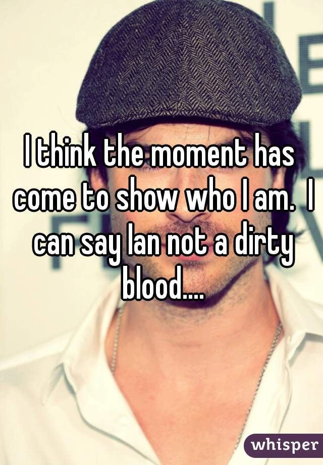 I think the moment has come to show who I am.  I can say Ian not a dirty blood....