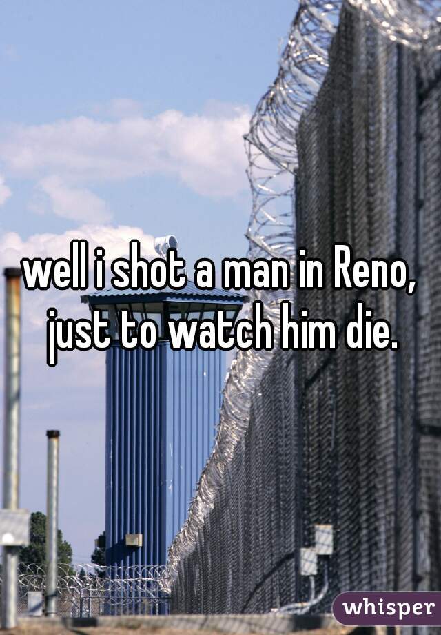 well i shot a man in Reno, just to watch him die.