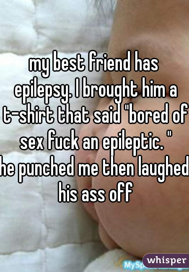 my best friend has epilepsy. I brought him a t-shirt that said "bored of sex fuck an epileptic. "
he punched me then laughed his ass off