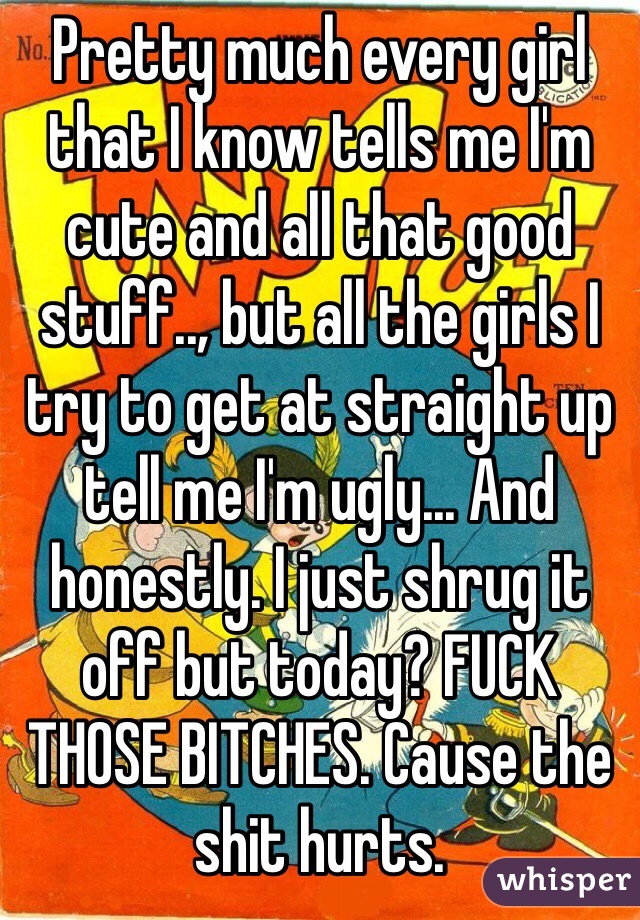 Pretty much every girl that I know tells me I'm cute and all that good stuff.., but all the girls I try to get at straight up tell me I'm ugly... And honestly. I just shrug it off but today? FUCK THOSE BITCHES. Cause the shit hurts. 