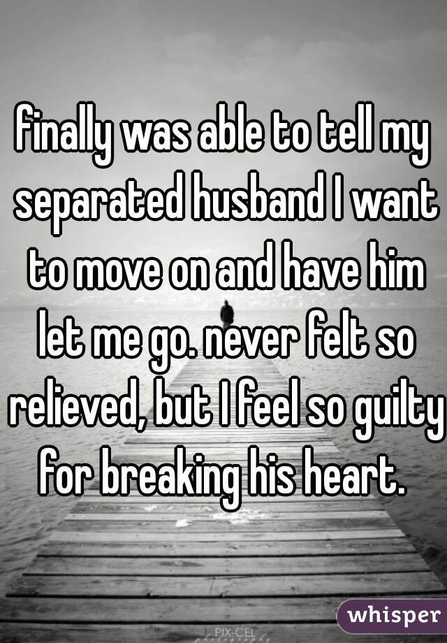 finally was able to tell my separated husband I want to move on and have him let me go. never felt so relieved, but I feel so guilty for breaking his heart. 