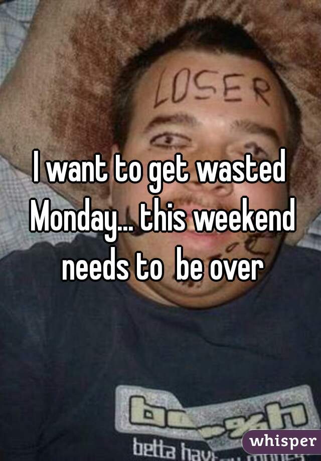 I want to get wasted Monday... this weekend needs to  be over