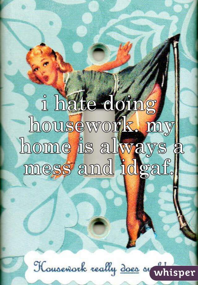 i hate doing housework. my home is always a mess and idgaf. 