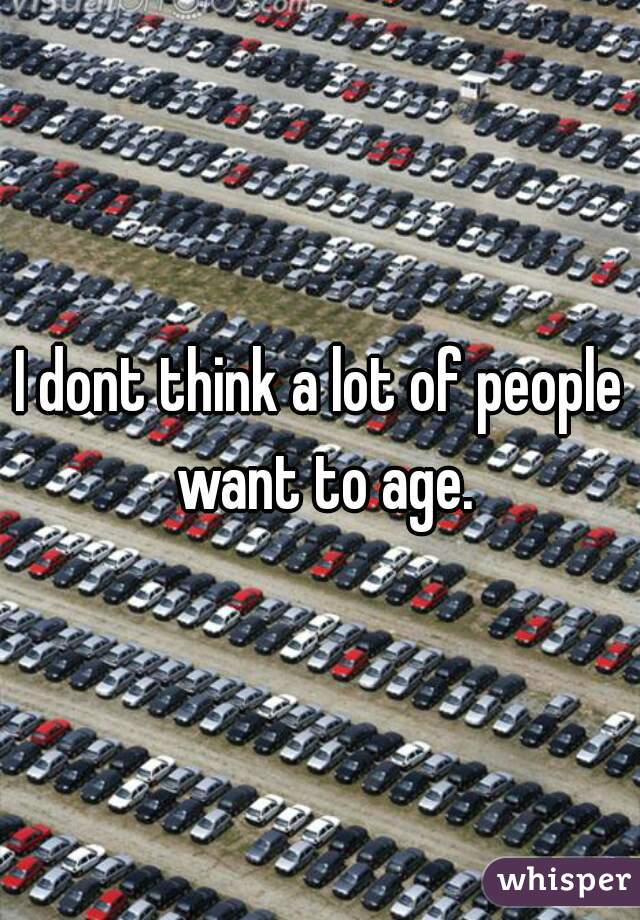 I dont think a lot of people want to age.