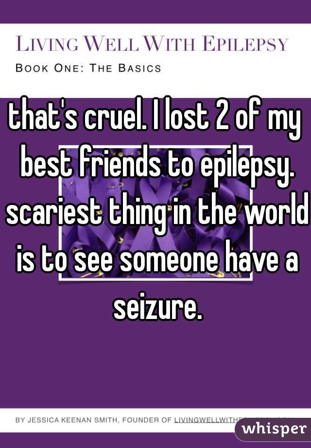 that's cruel. I lost 2 of my best friends to epilepsy. scariest thing in the world is to see someone have a seizure.